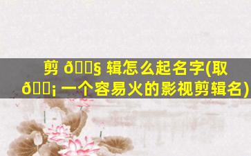 剪 🐧 辑怎么起名字(取 🐡 一个容易火的影视剪辑名)